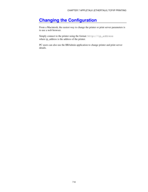 Page 92CHAPTER 7 APPLETALK (ETHERTALK) TCP/IP PRINTING
7-6
Changing the Configuration
From a Macintosh, the easiest way to change the printer or print server parameters is
to use a web browser.
Simply connect to the printer using the format: http://ip_address
where ip_address is the address of the printer.
PC users can also use the BRAdmin application to change printer and print server
details. 