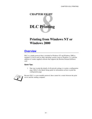 Page 94CHAPTER 8 DLC PRINTING
8-1
8
CHAPTER EIGHT
DLC Printing
Printing from Windows NT or
Windows 2000
Overview
DLC is a simple protocol that is included in Windows NT and Windows 2000 as
standard. It can be used on other operating systems (such as Windows 3.x) with the
addition of vendor supplied software that supports the Hewlett-Packard JetDirect
card.
Quick Tips:
1. One way to print the details of all network settings is to print a configuration
page. Refer to the Quick Setup guide for information on how...