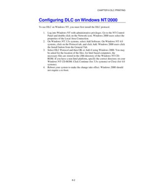 Page 95CHAPTER 8 DLC PRINTING
8-2
Configuring DLC on Windows NT/2000
To use DLC on Windows NT, you must first install the DLC protocol.
1.
 Log into Windows NT with administrative privileges. Go to the NT Control
Panel and double click on the Network icon. Windows 2000 users select the
properties of the Local Area Connection.
2.
 On Windows NT 3.5x systems, select Add Software. On Windows NT 4.0
systems, click on the Protocol tab, and click Add. Windows 2000 users click
the Install button from the General Tab....