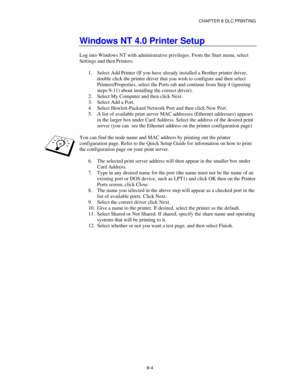 Page 97CHAPTER 8 DLC PRINTING
8-4
Windows NT 4.0 Printer Setup
Log into Windows NT with administrative privileges. From the Start menu, select
Settings and then Printers.
1.
 Select Add Printer (If you have already installed a Brother printer driver,
double click the printer driver that you wish to configure and then select
Printers/Properties, select the Ports tab and continue from Step 4 (ignoring
steps 9-11) about installing the correct driver).
2.
 Select My Computer and then click Next.
3.
 Select Add a...