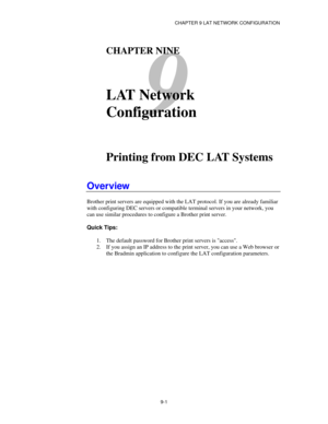 Page 100CHAPTER 9 LAT NETWORK CONFIGURATION
9-1
9
CHAPTER NINE
LAT Network
Configuration
Printing from DEC LAT Systems
Overview
Brother print servers are equipped with the LAT protocol. If you are already familiar
with configuring DEC servers or compatible terminal servers in your network, you
can use similar procedures to configure a Brother print server.
Quick Tips:
1. The default password for Brother print servers is access.
2. If you assign an IP address to the print server, you can use a Web browser or
the...