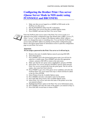Page 101CHAPTER 9 NOVELL NETWARE PRINTING 
9-14 
Configuring the Brother Print / Fax server 
(Queue Server Mode in NDS mode) using 
PCONSOLE and BRCONFIG 
 
 
1.  Make sure that you are logged in as ADMIN in NDS mode on the 
NetWare 4.1x file server. 
2.  Run the PCONSOLE utility from PC workstation. 
3.  Select Print / Fax servers from the Available Options menu. 
4.  Press INSERT and enter the Print / Fax server Name 
 
Enter the NetWare print service name of the Print / Fax server exactly as it 
appeared in...