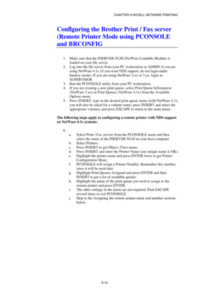 Page 103CHAPTER 9 NOVELL NETWARE PRINTING 
9-16 
Configuring the Brother Print / Fax server 
(Remote Printer Mode using PCONSOLE 
and BRCONFIG 
 
 
1.  Make sure that the PSERVER NLM (NetWare Loadable Module) is 
loaded on your file server. 
2.  Log into the file server from your PC workstation as ADMIN if you are 
using NetWare 4.1x (if you want NDS support, do not login under 
bindery mode). If you are using NetWare 2.xx or 3.xx, login as 
SUPERVISOR. 
3.  Run the PCONSOLE utility from your PC workstation. 
4....