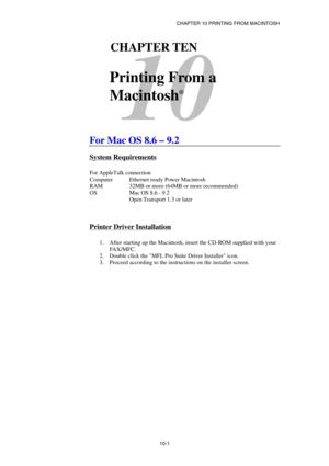 Page 106CHAPTER 10 PRINTING FROM MACINTOSH 
10-1
 
10 
101CHAPTER TEN 
 
Printing From a 
Macintosh
®
  
 
 
For Mac OS 8.6 – 9.2  
System Requirements 
 
For AppleTalk connection 
Computer  Ethernet ready Power Macintosh 
RAM    32MB or more (64MB or more recommended) 
OS Mac OS 8.6 - 9.2  
  Open Transport 1.3 or later 
 
 
Printer Driver Installation 
 
1.  After starting up the Macintosh, insert the CD-ROM supplied with your 
FA X / M F C .  
2.  Double click the MFL Pro Suite Driver Installer icon. 
3....