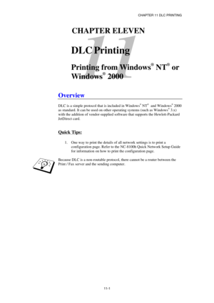 Page 110CHAPTER 11 DLC PRINTING 
11-1 
11 
111CHAPTER ELEVEN 
 
DLC Printing 
 
Printing from Windows
®
 NT
®
 or 
Windows
®
 2000 
 
Overview 
 
DLC is a simple protocol that is included in Windows® NT®  and Windows® 2000 
as standard. It can be used on other operating systems (such as Windows® 3.x) 
with the addition of vendor-supplied software that supports the Hewlett-Packard 
JetDirect card.  
 
Quick Tips: 
 
1.  One way to print the details of all network settings is to print a 
configuration page. Refer...