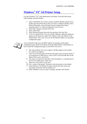 Page 113CHAPTER 11 DLC PRINTING 
11-4 
Windows® NT® 4.0 Printer Setup 
 
Log into Windows® NT® with administrative privileges. From the Start menu, 
select Settings and then Printers. 
 
1.  Select Add Printer (If you have already installed a Brother printer driver, 
double click the printer driver that you wish to configure and then select 
Printers/Properties, select the Ports tab and continue from Step 4 
(ignoring steps 9-11) about installing the correct driver). 
2.  Select My Computer and then click Next....