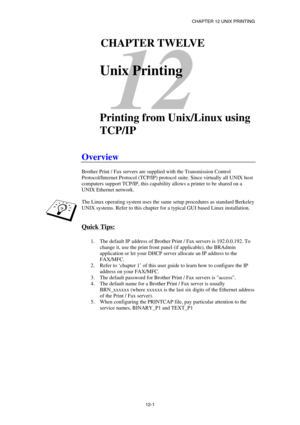 Page 115CHAPTER 12 UNIX PRINTING 
12-1 
12 
121CHAPTER TWELVE 
 
Unix Printing 
 
 
Printing from Unix/Linux using 
TCP/IP 
 
Overview 
 
Brother Print / Fax servers are supplied with the Transmission Control 
Protocol/Internet Protocol (TCP/IP) protocol suite. Since virtually all UNIX host 
computers support TCP/IP, this capability allows a printer to be shared on a 
UNIX Ethernet network.  
 
The Linux operating system uses the same setup procedures as standard Berkeley 
UNIX systems. Refer to this chapter for...