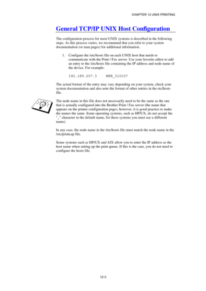 Page 117CHAPTER 12 UNIX PRINTING 
12-3 
General TCP/IP UNIX Host Configuration 
 
The configuration process for most UNIX systems is described in the following 
steps. As this process varies, we recommend that you refer to your system 
documentation (or man pages) for additional information. 
 
1.  Configure the /etc/hosts file on each UNIX host that needs to 
communicate with the Print / Fax server. Use your favorite editor to add 
an entry to the /etc/hosts file containing the IP address and node name of 
the...
