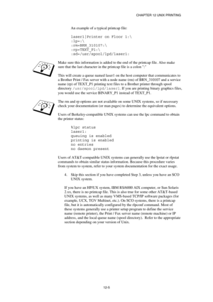 Page 119CHAPTER 12 UNIX PRINTING 
12-5 
An example of a typical printcap file: 
 
laser1|Printer on Floor 1: 
:lp=: 
:rm=BRN_310107: 
:rp=TEXT_P1: 
:sd=/usr/spool/lpd/laser1: 
 
Make sure this information is added to the end of the printcap file. Also make 
sure that the last character in the printcap file is a colon : 
 
This will create a queue named laser1 on the host computer that communicates to 
a Brother Print / Fax server with a node name (rm) of BRN_310107 and a service 
name (rp) of TEXT_P1 printing...