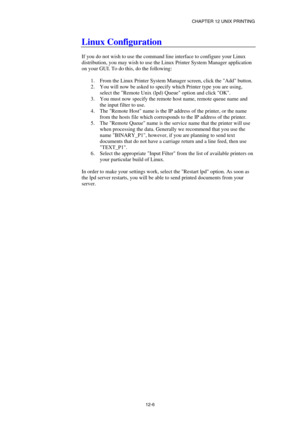 Page 120CHAPTER 12 UNIX PRINTING 
12-6 
Linux Configuration 
 
If you do not wish to use the command line interface to configure your Linux 
distribution, you may wish to use the Linux Printer System Manager application 
on your GUI. To do this, do the following: 
 
1.  From the Linux Printer System Manager screen, click the Add button. 
2.  You will now be asked to specify which Printer type you are using, 
select the Remote Unix (lpd) Queue option and click OK. 
3.  You must now specify the remote host name,...