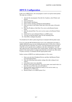 Page 121CHAPTER 12 UNIX PRINTING 
12-7 
HP/UX Configuration 
 
In the case of HP/UX10.xx, the sam program is used to set up the remote printer. 
The steps are as follows: 
 
1.   Execute the sam program. From the list of options, select Printers and 
Plotters 
2. Select LP Spooler 
3.  Select Printers and Plotters 
4.  Select Actions and then Add Remote Printer/Plotter 
5.  Enter any name as the Printer Name (this will be the name of the print 
queue) 
6.  Enter the IP address of the Print / Fax server as the...