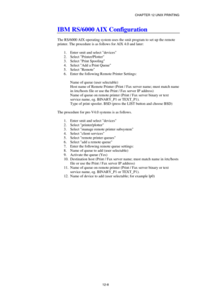 Page 122CHAPTER 12 UNIX PRINTING 
12-8 
IBM RS/6000 AIX Configuration 
 
The RS/6000 AIX operating system uses the smit program to set up the remote 
printer. The procedure is as follows for AIX 4.0 and later: 
 
1.  Enter smit and select devices 
2. Select Printer/Plotter 
3.  Select Print Spooling 
4.  Select Add a Print Queue 
5. Select Remote 
6.  Enter the following Remote Printer Settings: 
 
Name of queue (user selectable) 
Host name of Remote Printer (Print / Fax server name; must match name 
in...