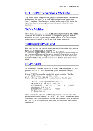 Page 125CHAPTER 12 UNIX PRINTING 
12-11 
DEC TCP/IP Servers for VMS(UCX) 
 
You need to run the sys$system:ucx:$lprsetup command, specify a printer name, 
and then enter the Print / Fax server IP address as the remote system name. 
Specify one of the Print / Fax server services (see beginning of this section for 
options) as the remote system printer name (accept the defaults for other 
questions). 
 
TGVs Multinet 
 
TGVs Multinet requires you to run the MULTINET CONFIGURE /PRINTERS 
command, then use the ADD...