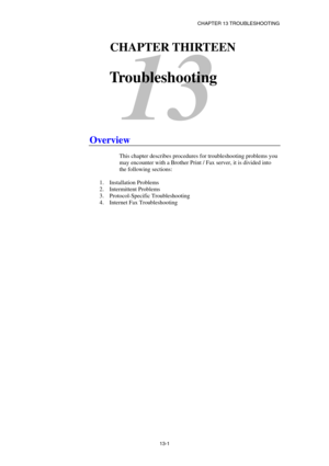 Page 127CHAPTER 13 TROUBLESHOOTING 
13-1 
13 
13CHAPTER THIRTEEN 
 
Troubleshooting 
 
 
 
 
 
 
 
Overview 
 
This chapter describes procedures for troubleshooting problems you 
may encounter with a Brother Print / Fax server, it is divided into 
the following sections:  
 
1. Installation Problems 
2.  Intermittent Problems   
3. Protocol-Specific Troubleshooting 
4.  Internet Fax Troubleshooting 
 
 
  