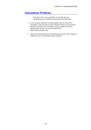 Page 131CHAPTER 13 TROUBLESHOOTING 
13-5 
Intermittent Problems 
 
If the Print / Fax server and printer start up OK, but you 
intermittently have problems printing, check the following: 
 
1.  If you can print small jobs but large graphics jobs are distorted or 
incomplete, make sure that you have adequate memory in your printer 
and the latest printer driver installed on your computer. The latest 
Brother printer drivers can be downloaded from 
http://solutions.brother.com. 
 
2.  Check the individual protocol...