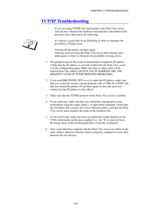 Page 132CHAPTER 13 TROUBLESHOOTING 
13-6 
TCP/IP Troubleshooting 
 
If you are using TCP/IP and cannot print to the Print / Fax server 
and you have checked the hardware and network as described in the 
previous steps, then check the following: 
 
It is always a good idea to try following in order to eliminate the 
possibility of Setup errors. 
 
Turning off the printer and then again, 
Deleting and recreating the Print / Fax server and creating a new 
print queue in order to eliminate the possibility of setup...