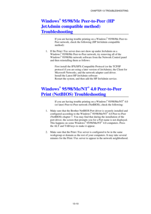 Page 136CHAPTER 13 TROUBLESHOOTING 
13-10 
Windows® 95/98/Me Peer-to-Peer (HP 
JetAdmin compatible method) 
Troubleshooting 
 
If you are having trouble printing on a Windows® 95/98/Me Peer-to-
Peer network, check the following (HP JetAdmin compatible 
method): 
 
1.  If the Print / Fax server does not show up under JetAdmin on a 
Windows
® 95/98/Me Peer-to-Peer network, try removing all of the 
Windows® 95/98/Me network software from the Network Control panel 
and then reinstalling them as follows: 
 
First...