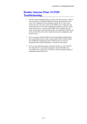 Page 137CHAPTER 13 TROUBLESHOOTING 
13-11 
Brother Internet Print (TCP/IP) 
Troubleshooting 
 
1.  The first step in troubleshooting is to make sure that you have a valid E-
mail connection on both the sending PC and the receiving Print / Fax 
server. Try sending an E-mail message from the PC to a user at the 
remote site who can receive mail via the POP3 server. If this does not 
work, there may be an E-mail configuration problem on the PC, on the 
local E-mail server, or on the remote POP3 server. Double check...