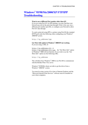 Page 138CHAPTER 13 TROUBLESHOOTING 
13-12 
Windows® 95/98/Me/2000/XP FTP/IPP 
Troubleshooting 
 
 
Want to use a different Port number other than 631 
If you are using Port 631 for IPP printing, you may find that your 
firewall may not let the print data through. If this is the case, use a 
different port number (port 80), or configure your Firewall to allow 
Port 631 data through. 
 
To send a print job using IPP to a printer using Port 80 (the standard 
HTTP port) enter the following when configuring your...
