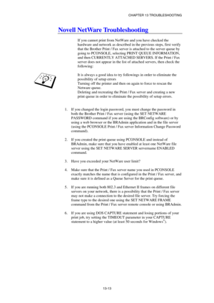 Page 139CHAPTER 13 TROUBLESHOOTING 
13-13 
Novell NetWare Troubleshooting 
 
If you cannot print from NetWare and you have checked the 
hardware and network as described in the previous steps, first verify 
that the Brother Print / Fax server is attached to the server queue by 
going to PCONSOLE, selecting PRINT QUEUE INFORMATION, 
and then CURRENTLY ATTACHED SERVERS. If the Print / Fax 
server does not appear in the list of attached servers, then check the 
following: 
 
It is always a good idea to try...