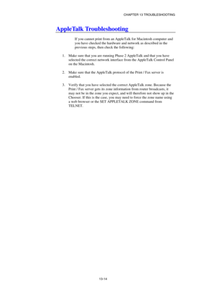 Page 140CHAPTER 13 TROUBLESHOOTING 
13-14 
AppleTalk Troubleshooting 
 
If you cannot print from an AppleTalk for Macintosh computer and 
you have checked the hardware and network as described in the 
previous steps, then check the following: 
 
1.  Make sure that you are running Phase 2 AppleTalk and that you have 
selected the correct network interface from the AppleTalk Control Panel 
on the Macintosh. 
 
2.  Make sure that the AppleTalk protocol of the Print / Fax server is 
enabled. 
 
3.  Verify that you...