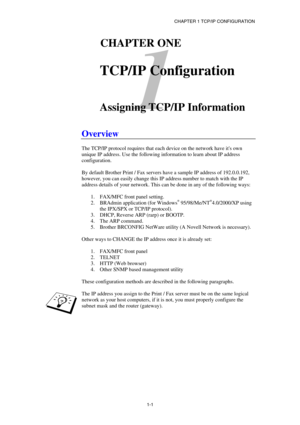 Page 15CHAPTER 1 TCP/IP CONFIGURATION 
1-1
 
1 
11CHAPTER ONE 
 
TCP/IP Configuration 
 
 
Assigning TCP/IP Information 
 
Overview 
 
The TCP/IP protocol requires that each device on the network have its own 
unique IP address. Use the following information to learn about IP address 
configuration. 
 
By default Brother Print / Fax servers have a sample IP address of 192.0.0.192, 
however, you can easily change this IP address number to match with the IP 
address details of your network. This can be done in...