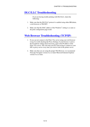 Page 141CHAPTER 13 TROUBLESHOOTING 
13-15 
DLC/LLC Troubleshooting 
 
If you are having trouble printing with DLC/LLC, check the 
following: 
 
1.  Make sure that the DLC/LLC protocol is enabled using either BRAdmin, 
a web browser or TELNET. 
 
2.  Make sure that the MAC address of the Windows
® setting is as same as 
the print configuration page result. 
 
 
Web Browser Troubleshooting (TCP/IP) 
 
1.  If you can not connect to the Print / Fax server using your web browser 
it may be worth checking the Proxy...