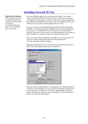 Page 144CHAPTER 14 BROTHER NETWORK PC FAX SOFTWARE  
14-2 
Installing Network PC Fax 
 
Insert the CDROM supplied with your Brother FAX/MFC, the installer 
screen will automatically start. From the installer screen select your model 
and language (if these options are present), then select Network Applications 
for (optional NC-8100h Print / Fax Server), then select Brother PC Fax and 
follow the screen prompts. When prompted reboot your PC. 
 
It is now necessary to install the Brother Network Print Software...