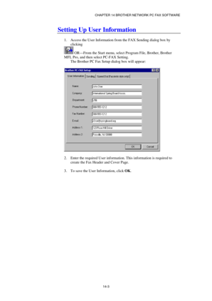 Page 145CHAPTER 14 BROTHER NETWORK PC FAX SOFTWARE  
14-3 
Setting Up User Information 
 
1.  Access the User Information from the FAX Sending dialog box by 
clicking 
 OR—From the Start menu, select Program File, Brother, Brother 
MFL Pro, and then select PC-FAX Setting. 
The Brother PC Fax Setup dialog box will appear: 
 
 
 
2.  Enter the required User information. This information is required to 
create the Fax Header and Cover Page. 
 
3.  To save the User Information, click OK.  