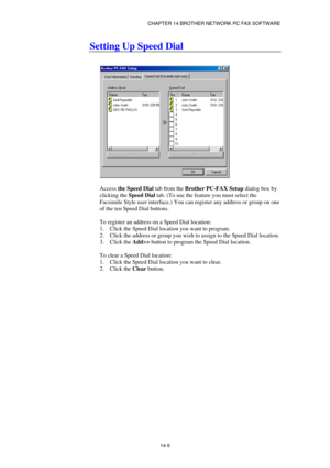 Page 147CHAPTER 14 BROTHER NETWORK PC FAX SOFTWARE  
14-5 
Setting Up Speed Dial 
 
 
 
 
Access the Speed Dial tab from the Brother PC-FAX Setup dialog box by 
clicking the Speed Dial tab. (To use the feature you must select the 
Facsimile Style user interface.) You can register any address or group on one 
of the ten Speed Dial buttons. 
 
To register an address on a Speed Dial location: 
1.  Click the Speed Dial location you want to program. 
2.  Click the address or group you wish to assign to the Speed Dial...