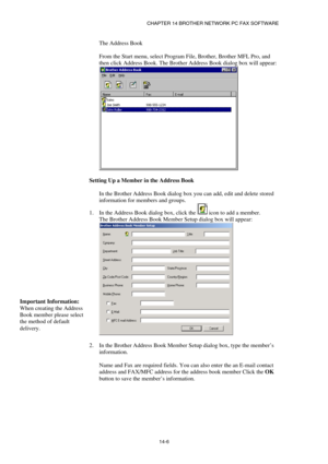 Page 148CHAPTER 14 BROTHER NETWORK PC FAX SOFTWARE  
14-6  The Address Book 
 
From the Start menu, select Program File, Brother, Brother MFL Pro, and 
then click Address Book. The Brother Address Book dialog box will appear: 
 
 
Setting Up a Member in the Address Book 
 
In the Brother Address Book dialog box you can add, edit and delete stored 
information for members and groups. 
1.  In the Address Book dialog box, click the 
 icon to add a member. 
The Brother Address Book Member Setup dialog box will...