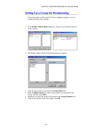 Page 149CHAPTER 14 BROTHER NETWORK PC FAX SOFTWARE  
14-7 
Setting Up a Group for Broadcasting 
 
If you repeatedly send the same PC-FAX to multiple recipients, you can 
combine members into a Group. 
 
 
 
1. In the Brother Address Book dialog box, click the “New Group” button to 
create a group. 
 
     
 
2.  The Brother Address Book Group Setup dialog box appears: 
 
 
 
3.  Type the name of the new group in the Group Name field. 
4. In the Available Names box, select each member to be included in the...