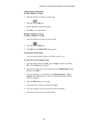 Page 150CHAPTER 14 BROTHER NETWORK PC FAX SOFTWARE  
14-8  Editing Member Information 
To edit a Member or Group: 
 
1.  Select the Member or Group you want to edit. 
 
2. Click the 
 Edit icon. 
 
3.  Edit the Member or Group information. 
 
4. Click OK to save your changes. 
 
Deleting a Member or Group 
To delete a Member or Group: 
 
1.  Select the Member of Group you want to delete. 
 
2. Click the 
 Delete icon. 
 
3. Click OK when the Delete OK? dialog appears. 
 
Exporting the Address Book 
 
You can...