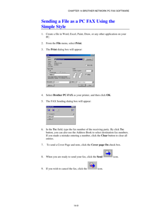 Page 151CHAPTER 14 BROTHER NETWORK PC FAX SOFTWARE  
14-9 
Sending a File as a PC FAX Using the 
Simple Style 
 
1.  Create a file in Word, Excel, Paint, Draw, or any other application on your 
PC. 
 
2. From the File menu, select Print. 
 
3. The Print dialog box will appear: 
 
 
 
 
4. Select Brother PC-FAX as your printer, and then click OK. 
 
5.  The FAX Sending dialog box will appear: 
 
 
 
6. In the To: field, type the fax number of the receiving party. By click To: 
button, you can also use the Address...