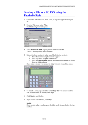 Page 152CHAPTER 14 BROTHER NETWORK PC FAX SOFTWARE  
14-10 
Sending a File as a PC FAX using the 
Facsimile Style 
 
1.  Create a file in Word, Excel, Paint, Draw, or any other application on your 
PC. 
 
2. From the File menu, select Print. 
The Print dialog box will appear: 
 
 
3. Select Brother PC-FAX as your printer, and then click OK. 
The FAX Sending dialog box will appear: 
 
4.  Enter a telephone number by using any of the following methods: 
a.  Enter the number using the numeric keypad. 
b.  Click any...