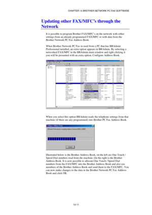 Page 153CHAPTER 14 BROTHER NETWORK PC FAX SOFTWARE  
14-11 
Updating other FAX/MFC’s through the 
Network 
 
It is possible to program Brother FAX/MFC’s on the network with either 
settings from an already programmed FAX/MFC or with data from the 
Brother Network PC Fax Address Book. 
 
When Brother Network PC Fax in used from a PC that has BRAdmin 
Professional installed, an extra option appears in BRAdmin. By selecting a 
networked FAX/MFC in the BRAdmin main window and right clicking it 
you will be presented...