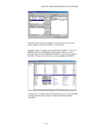 Page 154CHAPTER 14 BROTHER NETWORK PC FAX SOFTWARE  
14-12 
 
 
 
This data is then stored in the Windows Temp Folder and can be used to 
update singular or multiple FAX/MFC’s on the network.  
 
 
Highlight singular or multiple networked Brother FAX/MFC’s in the main 
BRAdmin window by highlighting and pressing the shift key on your 
keyboard. Right click the highlighted FAX/MFC’s and press Send Address 
Book Data. The new data is then sent to all the highlighted FAX/MFC’s. 
 
 
 
 
A dialogue box is displayed...