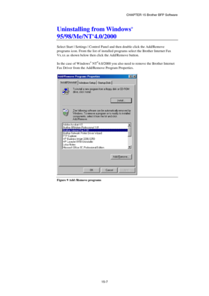 Page 163CHAPTER 15 Brother BFP Software 
15-7 
Uninstalling from Windows® 
95/98/Me/NT®4.0/2000 
 
Select Start | Settings | Control Panel and then double click the Add/Remove 
programs icon. From the list of installed programs select the Brother Internet Fax 
Vx.xx as shown below then click the Add/Remove button. 
 
In the case of Windows
® NT®4.0/2000 you also need to remove the Brother Internet 
Fax Driver from the Add/Remove Program Properties.
 
 
 
Figure 9 Add /Remove programs 
  