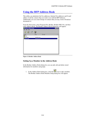 Page 165CHAPTER 15 Brother BFP Software 
15-9 
Using the BFP Address Book 
 
This utility can administer the Fax addresses, Internet Fax addresses and E-mail 
address of all the contacts that you wish to use with the BFP Software. 
Additionally you can create Groups of contacts that you may wish to broadcast 
documents to.  
 
From the Start menu, select Program File, Brother, Brother MFL Pro, and then 
click Address Book. The Brother Address Book dialog box will appear: 
 
Figure 11 Brother Address Book...