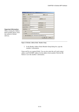 Page 166CHAPTER 15 Brother BFP Software 
15-10   
 
Figure 12 Brother Address Book  Member Setup 
 
2.  In the Brother Address Book Member Setup dialog box, type the 
member’s information. 
 
Name and Fax are required fields. You can also enter the an E-mail contact 
address and FAX/MFC address for the address book member Click the OK 
button to save the member’s information.  Important Information:  
When creating the Address 
Book member please selec
t
the method of default 
delivery.  