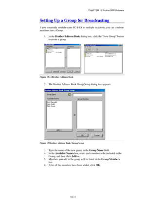 Page 167CHAPTER 15 Brother BFP Software 
15-11 
Setting Up a Group for Broadcasting 
 
If you repeatedly send the same PC-FAX to multiple recipients, you can combine 
members into a Group. 
 
1. In the Brother Address Book dialog box, click the “New Group” button 
to create a group. 
 
     
Figure 13,14 Brother Address Book  
 
2.  The Brother Address Book Group Setup dialog box appears: 
 
 
Figure 15 Brother Address Book  Group Setup 
 
3.  Type the name of the new group in the Group Name field. 
4. In the...