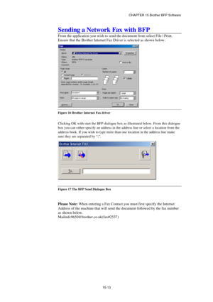 Page 169CHAPTER 15 Brother BFP Software 
15-13 
Sending a Network Fax with BFP 
From the application you wish to send the document from select File | Print. 
Ensure that the Brother Internet Fax Driver is selected as shown below. 
 
Figure 16 Brother Internet Fax driver 
 
Clicking OK with start the BFP dialogue box as illustrated below. From this dialogue 
box you can either specify an address in the address line or select a location from the 
address book. If you wish to type more than one location in the...