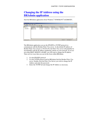 Page 18CHAPTER 1 TCP/IP CONFIGURATION 
1-4
 
Changing the IP Address using the 
BRAdmin application 
 
Start the BRAdmin application (from Windows® 95/98/Me/NT®4.0/2000/XP). 
 
 
 
The BRAdmin application can use the IPX/SPX or TCP/IP protocols to 
communicate with the Brother Print / Fax server. As the default IP address of 
Brother Print / Fax servers is 192.0.0.192, the Print / Fax server will probably be 
incompatible with the IP address numbering scheme on your network. If you are 
not using DHCP, BOOTP or...