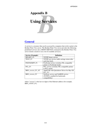 Page 172APPENDIX 
 
A-3 
B 
BAppendix B 
 
Using Services 
 
 
 
 
General 
 
A service is a resource that can be accessed by computers that wish to print to the 
Brother Print / Fax server. The Brother Print / Fax server provides the following 
predefined services (do a SHOW SERVICE command in the Brother Print / Fax 
server remote console to see a list of available services): 
 
Service (Example)  Definition 
BINARY_P1  TCP/IP binary service 
TEXT_P1  TCP/IP text service (adds carriage return after 
each line...