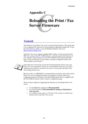 Page 173APPENDIX 
 
A-4 
C 
CAppendix C 
 
Reloading the Print / Fax 
Server Firmware
 
 
 
 
General 
 
The firmware on the Print / Fax server is stored in flash memory. This means that 
you can upgrade the firmware by downloading the appropriate update file. To get 
the latest firmware update, access the Brother Solutions web site at 
http://solutions.brother.com/
 
 
The Print / Fax server supports multiple MFC models so when inserted into the 
MFC the version of the NC-8100h hardware is checked against the...