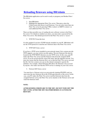 Page 174APPENDIX 
 
A-5 
Reloading firmware using BRAdmin 
 
The BRAdmin application can be used to easily re-program your Brother Print / 
Fax server. 
 
1. Start BRAdmin. 
2.  Highlight the appropriate Print / Fax server. Then press select the 
Control menu and choose Load Firmware. You can select more than one 
Print / Fax server by pressing CTRL+ or SHIFT+ on 
each additional Print / Fax server. 
 
There are three possible ways of sending the new software version to the Print / 
Fax server. For whichever...