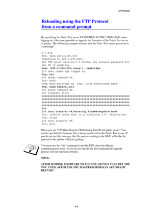 Page 175APPENDIX 
 
A-6 
Reloading using the FTP Protocol 
from a command prompt 
 
 
By specifying the Print / Fax server PASSWORD AS THE USERNAME when 
logging on, it becomes possible to upgrade the firmware of the Print / Fax server 
or printer. The following example assumes that the Print / Fax server password is 
“cambridge” 
 
D:\>ftp 
ftp> open 220.0.250.200 
Connected to 220.0.250.200. 
220 FTP print service:V-1.05/Use the network password for 
the ID if updating. 
User (220.0.250.200:(none)): cambridge...