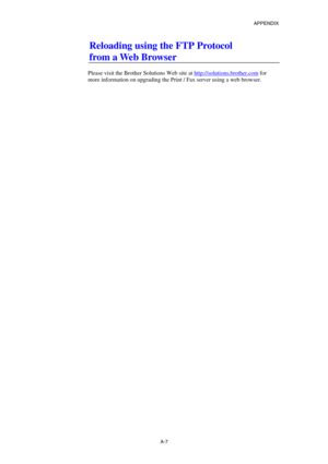 Page 176APPENDIX 
 
A-7 
Reloading using the FTP Protocol 
from a Web Browser  
 
Please visit the Brother Solutions Web site at http://solutions.brother.com
 for 
more information on upgrading the Print / Fax server using a web browser.  