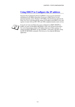 Page 19CHAPTER 1 TCP/IP CONFIGURATION 
1-5
   
Using DHCP to Configure the IP address 
 
Dynamic Host Configuration Protocol (DHCP) is one of several automated 
mechanisms for IP address allocation. If you have a DHCP Server in your 
network (typically a Unix, Windows
® NT®/2000 or Novell Netware network) the 
Print / Fax server will automatically obtains its IP address from DHCP server and 
register its name with any RFC 1001 and 1002-compliant dynamic name services. 
 
If you do not want your Print / Fax...