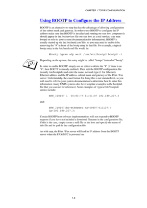 Page 22CHAPTER 1 TCP/IP CONFIGURATION 
1-8
 
Using BOOTP to Configure the IP Address 
  
BOOTP is an alternative to rarp that has the advantage of allowing configuration 
of the subnet mask and gateway. In order to use BOOTP to configure the IP 
address make sure that BOOTP is installed and running on your host computer (it 
should appear in the /etc/services file on your host as a real service; type man 
bootpd or refer to your system documentation for information). BOOTP is 
usually started up via the...